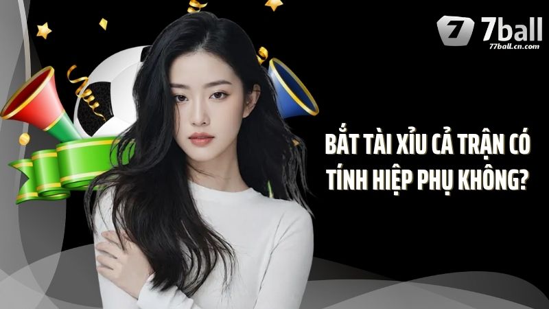 Hiểu Rõ Hơn Về Bắt Tài Xỉu Cả Trận Có Tính Hiệp Phụ Không?